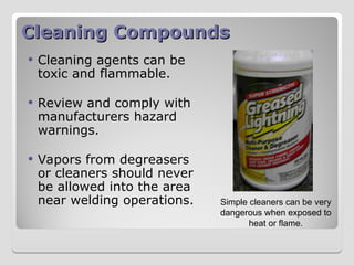 Cleaning Compounds
Cleaning Compounds
 Cleaning agents can be
toxic and flammable.
 Review and comply with
manufacturers hazard
warnings.
 Vapors from degreasers
or cleaners should never
be allowed into the area
near welding operations. Simple cleaners can be very
dangerous when exposed to
heat or flame.
 