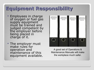 Equipment Responsibility
Equipment Responsibility
 Employees in charge
of oxygen or fuel gas
supply equipment
must be trained and
judged competent by
the employer before
being placed in
charge of it.
 The employer must
make rules for
operation and
maintenance of this
equipment available.
A good set of Operations &
Maintenance Manuals will make
the workplace much safer.
 
