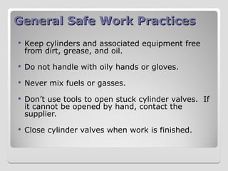 General Safe Work Practices
General Safe Work Practices
 Keep cylinders and associated equipment free
from dirt, grease, and oil.
 Do not handle with oily hands or gloves.
 Never mix fuels or gasses.
 Don’t use tools to open stuck cylinder valves. If
it cannot be opened by hand, contact the
supplier.
 Close cylinder valves when work is finished.
 