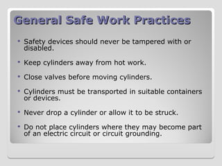 General Safe Work Practices
General Safe Work Practices
 Safety devices should never be tampered with or
disabled.
 Keep cylinders away from hot work.
 Close valves before moving cylinders.
 Cylinders must be transported in suitable containers
or devices.
 Never drop a cylinder or allow it to be struck.
 Do not place cylinders where they may become part
of an electric circuit or circuit grounding.
 