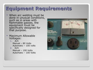 Equipment Requirements
Equipment Requirements
 When arc welding must be
done in unusual conditions,
such as in areas with
flammable gasses, the
equipment must be
specifically designed for
that purpose.
 Maximum Allowable
Voltages:
1. A/C
Manual – 80 Volts
Automatic – 100 volts
2. D/C
Manual – 100 Volts
Automatic – 100 Volts
 