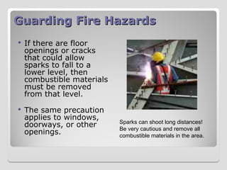 Guarding Fire Hazards
Guarding Fire Hazards
 If there are floor
openings or cracks
that could allow
sparks to fall to a
lower level, then
combustible materials
must be removed
from that level.
 The same precaution
applies to windows,
doorways, or other
openings.
Sparks can shoot long distances!
Be very cautious and remove all
combustible materials in the area.
 