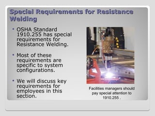 Special Requirements for Resistance
Special Requirements for Resistance
Welding
Welding
 OSHA Standard
1910.255 has special
requirements for
Resistance Welding.
 Most of these
requirements are
specific to system
configurations.
 We will discuss key
requirements for
employees in this
section.
Facilities managers should
pay special attention to
1910.255 .
 