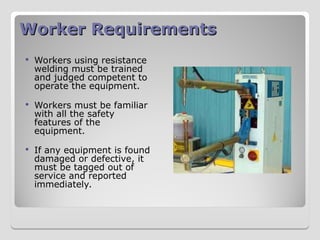Worker Requirements
Worker Requirements
 Workers using resistance
welding must be trained
and judged competent to
operate the equipment.
 Workers must be familiar
with all the safety
features of the
equipment.
 If any equipment is found
damaged or defective, it
must be tagged out of
service and reported
immediately.
 