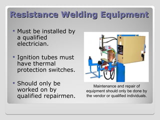 Resistance Welding Equipment
Resistance Welding Equipment
 Must be installed by
a qualified
electrician.
 Ignition tubes must
have thermal
protection switches.
 Should only be
worked on by
qualified repairmen.
Maintenance and repair of
equipment should only be done by
the vendor or qualified individuals.
 