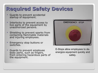 Required Safety Devices
Required Safety Devices
 Guards to prevent accidental
startup of equipment.
 Interlocks to prevent access to
live parts of the equipment by
unauthorized persons.
 Shielding to prevent sparks from
contacting flammable materials
and injuring employees.
 Emergency stop buttons or
switches.
 Guards to prevent employee
body parts, such as fingers,
from entering hazardous parts of
the equipment.
E-Stops allow employees to de-
energize equipment quickly and
safely.
 