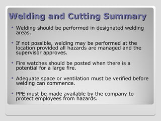 Welding and Cutting Summary
Welding and Cutting Summary
 Welding should be performed in designated welding
areas.
 If not possible, welding may be performed at the
location provided all hazards are managed and the
supervisor approves.
 Fire watches should be posted when there is a
potential for a large fire.
 Adequate space or ventilation must be verified before
welding can commence.
 PPE must be made available by the company to
protect employees from hazards.
 