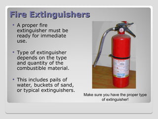Fire Extinguishers
Fire Extinguishers
 A proper fire
extinguisher must be
ready for immediate
use.
 Type of extinguisher
depends on the type
and quantity of the
combustible material.
 This includes pails of
water, buckets of sand,
or typical extinguishers.
Make sure you have the proper type
of extinguisher!
 
