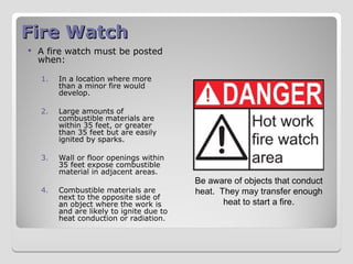 Fire Watch
Fire Watch
 A fire watch must be posted
when:
1. In a location where more
than a minor fire would
develop.
2. Large amounts of
combustible materials are
within 35 feet, or greater
than 35 feet but are easily
ignited by sparks.
3. Wall or floor openings within
35 feet expose combustible
material in adjacent areas.
4. Combustible materials are
next to the opposite side of
an object where the work is
and are likely to ignite due to
heat conduction or radiation.
Be aware of objects that conduct
heat. They may transfer enough
heat to start a fire.
 
