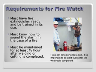 Requirements for Fire Watch
Requirements for Fire Watch
 Must have fire
extinguisher ready
and be trained in its
use.
 Must know how to
sound the alarm in
the case of a fire.
 Must be maintained
for at least ½ hour
after welding or
cutting is completed.
Fires can smolder undetected. It is
important to be alert even after the
welding is completed.
 