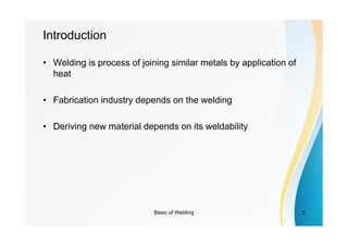 Basic of Welding 3
Introduction
• Welding is process of joining similar metals by application of
heat
• Fabrication industry depends on the welding
• Deriving new material depends on its weldability
 