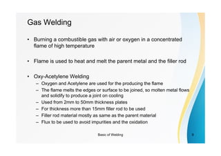 Basic of Welding 9
Gas Welding
• Burning a combustible gas with air or oxygen in a concentrated
flame of high temperature
• Flame is used to heat and melt the parent metal and the filler rod
• Oxy-Acetylene Welding
– Oxygen and Acetylene are used for the producing the flame
– The flame melts the edges or surface to be joined, so molten metal flows
and solidify to produce a joint on cooling
– Used from 2mm to 50mm thickness plates
– For thickness more than 15mm filler rod to be used
– Filler rod material mostly as same as the parent material
– Flux to be used to avoid impurities and the oxidation
 