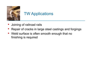 TW Applications
 Joining of railroad rails
 Repair of cracks in large steel castings and forgings
 Weld surface is often smooth enough that no
finishing is required
 