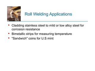 Roll Welding Applications
 Cladding stainless steel to mild or low alloy steel for
corrosion resistance
 Bimetallic strips for measuring temperature
 "Sandwich" coins for U.S mint
 