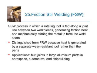 25.Friction Stir Welding (FSW)
SSW process in which a rotating tool is fed along a joint
line between two workpieces, generating friction heat
and mechanically stirring the metal to form the weld
seam
 Distinguished from FRW because heat is generated
by a separate wear-resistant tool rather than the
parts
 Applications: butt joints in large aluminum parts in
aerospace, automotive, and shipbuilding
 