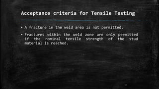 Acceptance criteria for Tensile Testing
▪ A fracture in the weld area is not permitted.
▪ Fractures within the weld zone are only permitted
if the nominal tensile strength of the stud
material is reached.
13
 