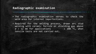 Radiographic examination
▪ The radiographic examination serves to check the
weld area for internal imperfections.
▪ Required for the welding process, drawn arc stud
welding with ceramic ferrule or shielding gas above
d > 12 mm for applications ≤ 100 °C, when
tensile tests are not carried out.
17
 