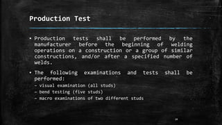 Production Test
▪ Production tests shall be performed by the
manufacturer before the beginning of welding
operations on a construction or a group of similar
constructions, and/or after a specified number of
welds.
▪ The following examinations and tests shall be
performed:
– visual examination (all studs)
– bend testing (five studs)
– macro examinations of two different studs
19
 