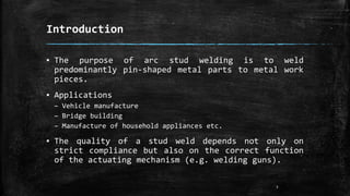 Introduction
▪ The purpose of arc stud welding is to weld
predominantly pin-shaped metal parts to metal work
pieces.
▪ Applications
– Vehicle manufacture
– Bridge building
– Manufacture of household appliances etc.
▪ The quality of a stud weld depends not only on
strict compliance but also on the correct function
of the actuating mechanism (e.g. welding guns).
3
 