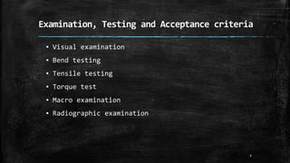 Examination, Testing and Acceptance criteria
▪ Visual examination
▪ Bend testing
▪ Tensile testing
▪ Torque test
▪ Macro examination
▪ Radiographic examination
6
 