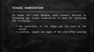 Visual examination
7
In drawn arc stud welding with ceramic ferrule or
shielding gas visual examination is used for assessing
the following:
• The uniformity of the shape and the size of the
collar
• Location, length and angle of the stud after welding
 
