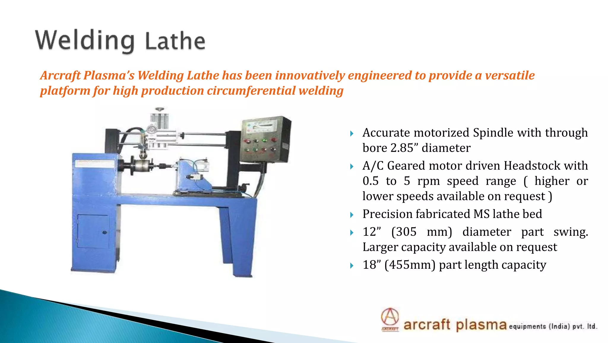  Accurate motorized Spindle with through
bore 2.85” diameter
 A/C Geared motor driven Headstock with
0.5 to 5 rpm speed range ( higher or
lower speeds available on request )
 Precision fabricated MS lathe bed
 12” (305 mm) diameter part swing.
Larger capacity available on request
 18” (455mm) part length capacity
Arcraft Plasma’s Welding Lathe has been innovatively engineered to provide a versatile
platform for high production circumferential welding
 