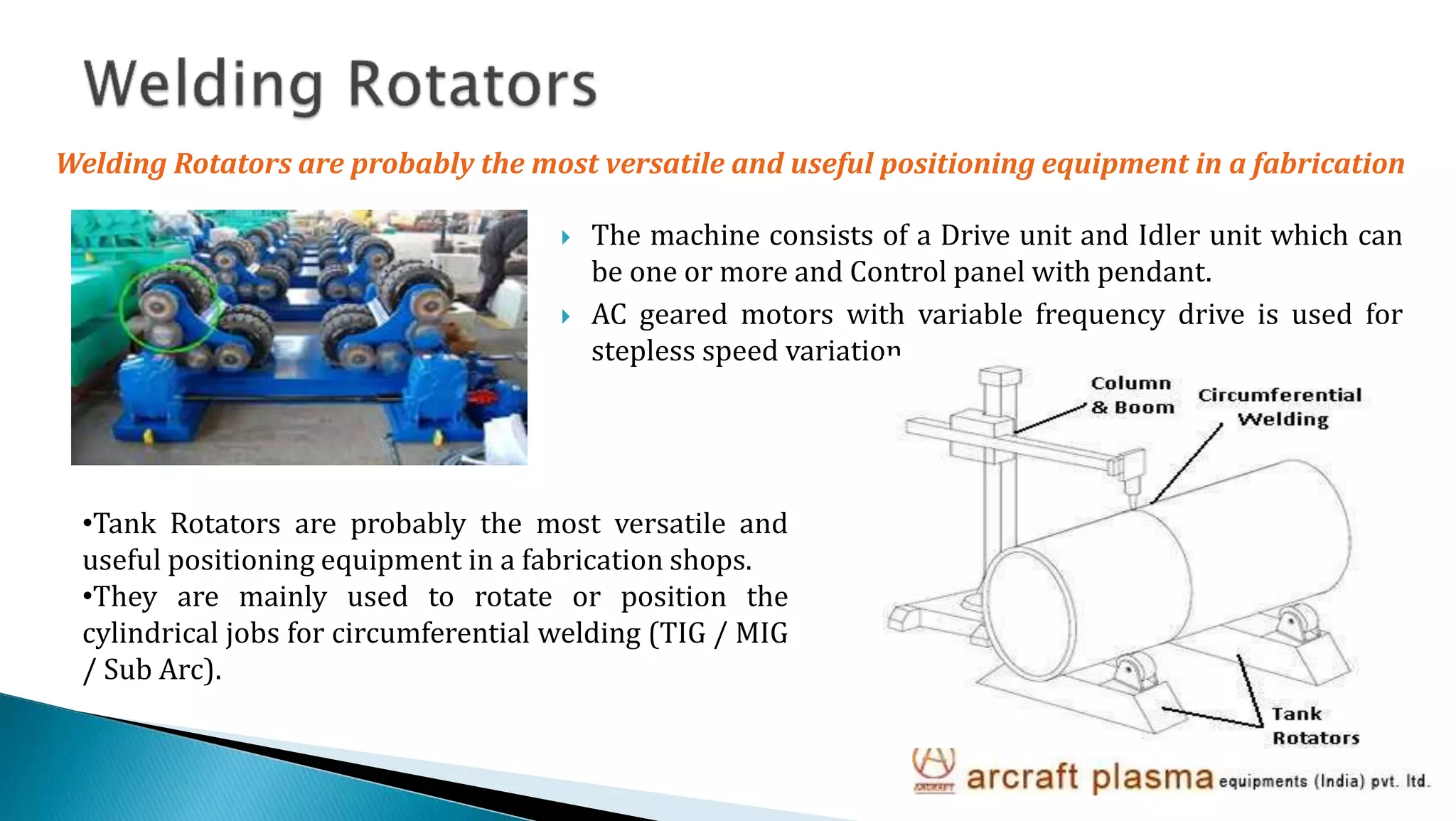  The machine consists of a Drive unit and Idler unit which can
be one or more and Control panel with pendant.
 AC geared motors with variable frequency drive is used for
stepless speed variation.
•Tank Rotators are probably the most versatile and
useful positioning equipment in a fabrication shops.
•They are mainly used to rotate or position the
cylindrical jobs for circumferential welding (TIG / MIG
/ Sub Arc).
Welding Rotators are probably the most versatile and useful positioning equipment in a fabrication
 