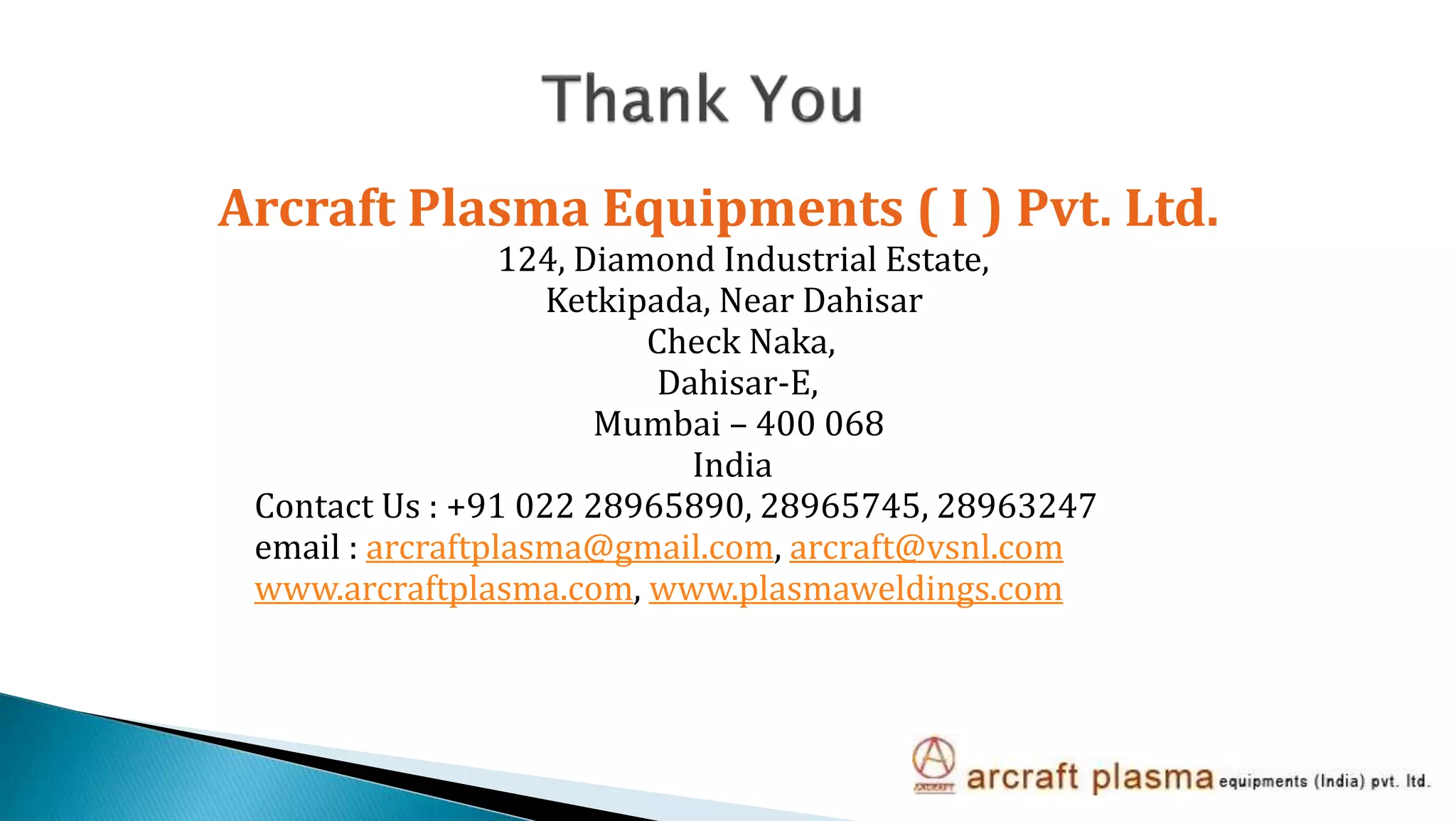 Arcraft Plasma Equipments ( I ) Pvt. Ltd.
124, Diamond Industrial Estate,
Ketkipada, Near Dahisar
Check Naka,
Dahisar-E,
Mumbai – 400 068
India
Contact Us : +91 022 28965890, 28965745, 28963247
email : arcraftplasma@gmail.com, arcraft@vsnl.com
www.arcraftplasma.com, www.plasmaweldings.com
 