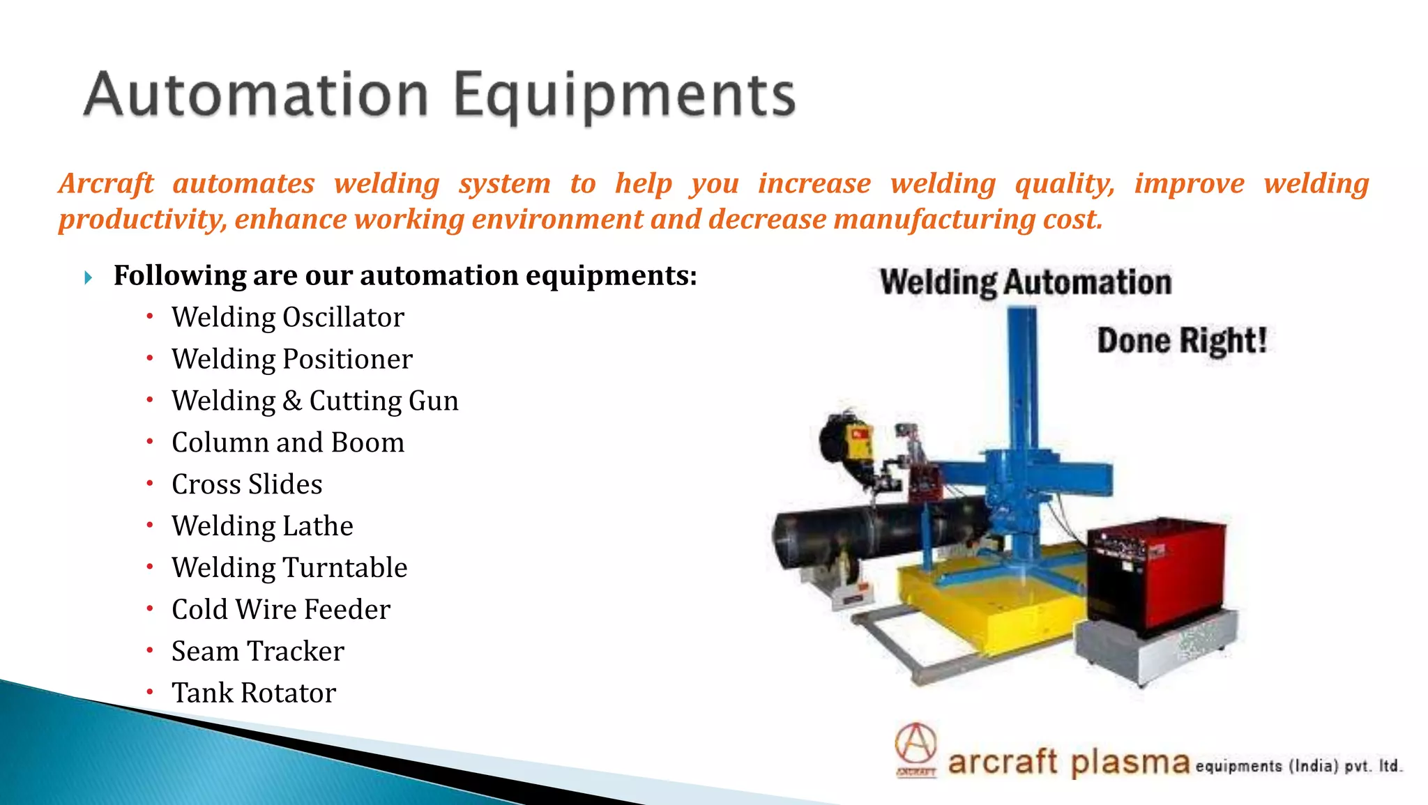  Following are our automation equipments:
 Welding Oscillator
 Welding Positioner
 Welding & Cutting Gun
 Column and Boom
 Cross Slides
 Welding Lathe
 Welding Turntable
 Cold Wire Feeder
 Seam Tracker
 Tank Rotator
Arcraft automates welding system to help you increase welding quality, improve welding
productivity, enhance working environment and decrease manufacturing cost.
 
