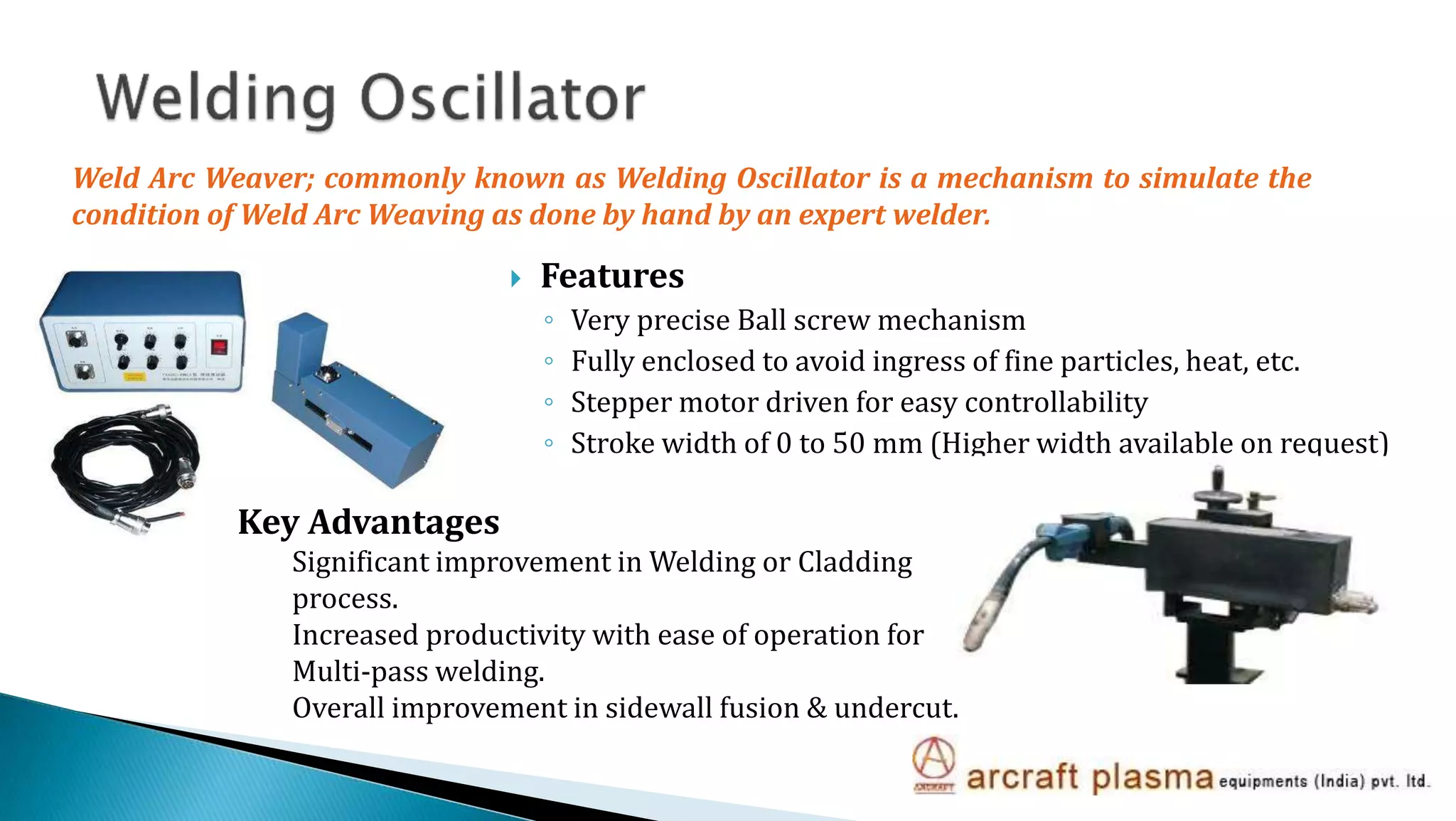  Features
◦ Very precise Ball screw mechanism
◦ Fully enclosed to avoid ingress of fine particles, heat, etc.
◦ Stepper motor driven for easy controllability
◦ Stroke width of 0 to 50 mm (Higher width available on request)
Weld Arc Weaver; commonly known as Welding Oscillator is a mechanism to simulate the
condition of Weld Arc Weaving as done by hand by an expert welder.
Key Advantages
Significant improvement in Welding or Cladding
process.
Increased productivity with ease of operation for
Multi-pass welding.
Overall improvement in sidewall fusion & undercut.
 