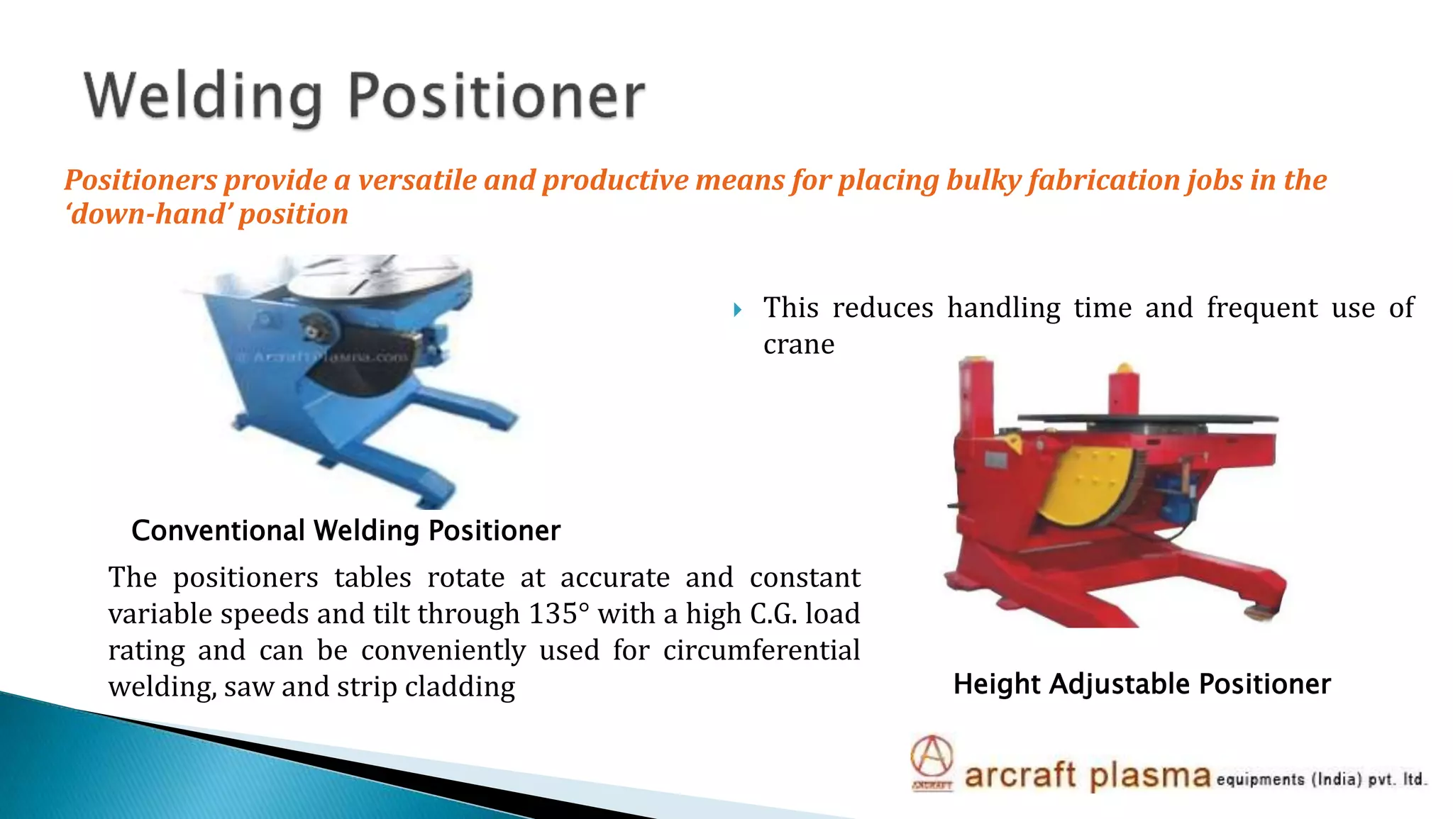  This reduces handling time and frequent use of
crane
The positioners tables rotate at accurate and constant
variable speeds and tilt through 135° with a high C.G. load
rating and can be conveniently used for circumferential
welding, saw and strip cladding Height Adjustable Positioner
Conventional Welding Positioner
Positioners provide a versatile and productive means for placing bulky fabrication jobs in the
‘down-hand’ position
 
