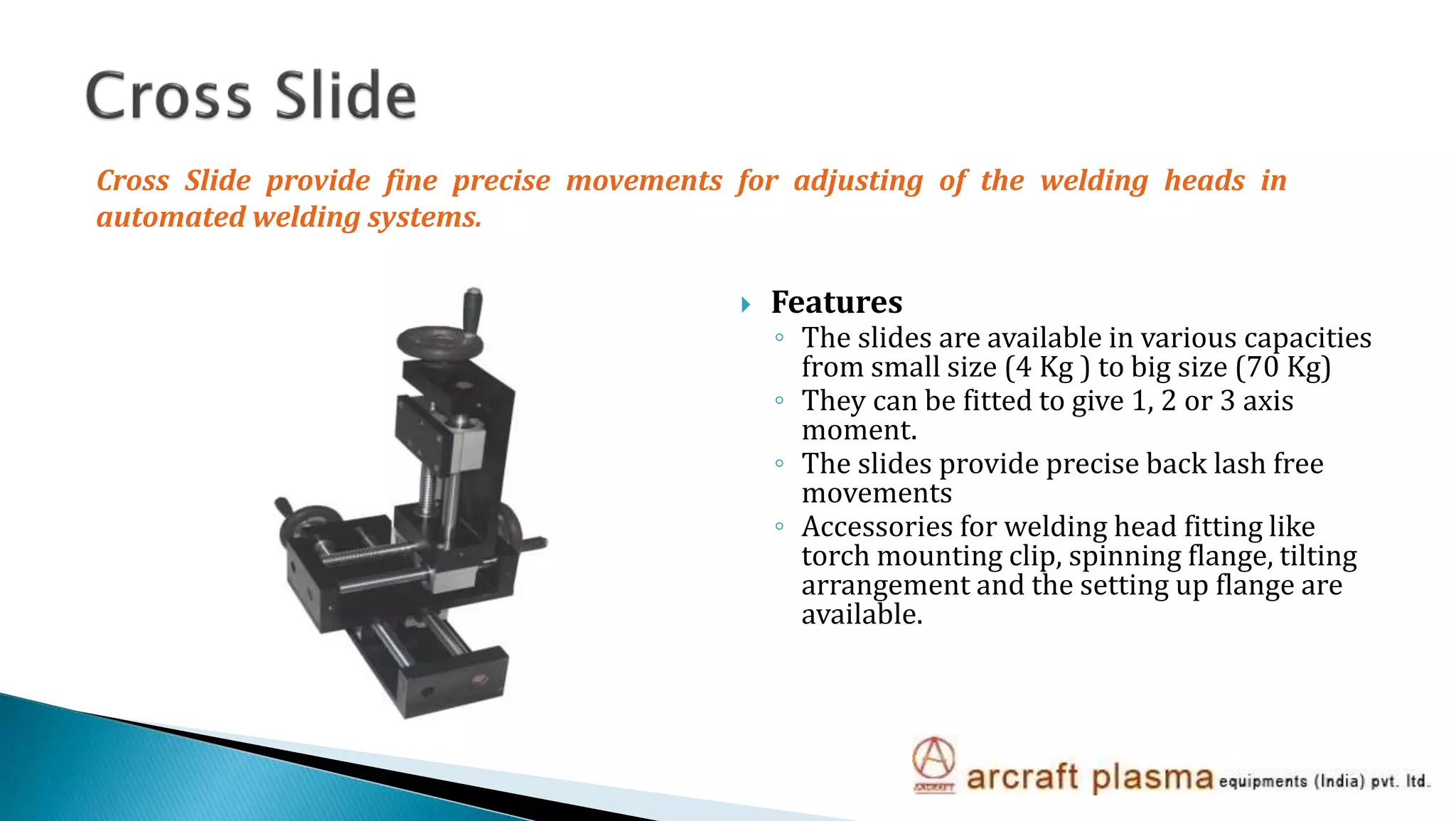  Features
◦ The slides are available in various capacities
from small size (4 Kg ) to big size (70 Kg)
◦ They can be fitted to give 1, 2 or 3 axis
moment.
◦ The slides provide precise back lash free
movements
◦ Accessories for welding head fitting like
torch mounting clip, spinning flange, tilting
arrangement and the setting up flange are
available.
Cross Slide provide fine precise movements for adjusting of the welding heads in
automated welding systems.
 