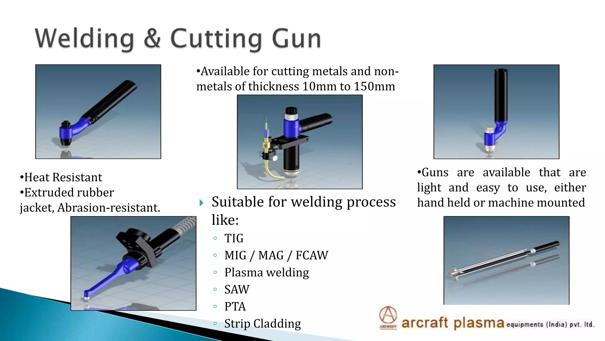  Suitable for welding process
like:
◦ TIG
◦ MIG / MAG / FCAW
◦ Plasma welding
◦ SAW
◦ PTA
◦ Strip Cladding
•Available for cutting metals and non-
metals of thickness 10mm to 150mm
•Guns are available that are
light and easy to use, either
hand held or machine mounted
•Heat Resistant
•Extruded rubber
jacket, Abrasion-resistant.
 