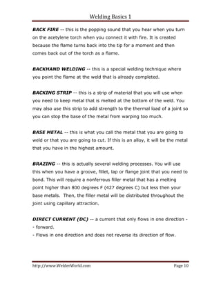 Welding Basics 1 
http://www.WelderWorld.com  Page 10 
BACK FIRE -- this is the popping sound that you hear when you turn
on the acetylene torch when you connect it with fire. It is created
because the flame turns back into the tip for a moment and then
comes back out of the torch as a flame.
BACKHAND WELDING -- this is a special welding technique where
you point the flame at the weld that is already completed.
BACKING STRIP -- this is a strip of material that you will use when
you need to keep metal that is melted at the bottom of the weld. You
may also use this strip to add strength to the thermal load of a joint so
you can stop the base of the metal from warping too much.
BASE METAL -- this is what you call the metal that you are going to
weld or that you are going to cut. If this is an alloy, it will be the metal
that you have in the highest amount.
BRAZING -- this is actually several welding processes. You will use
this when you have a groove, fillet, lap or flange joint that you need to
bond. This will require a nonferrous filler metal that has a melting
point higher than 800 degrees F (427 degrees C) but less then your
base metals. Then, the filler metal will be distributed throughout the
joint using capillary attraction.
DIRECT CURRENT (DC) -- a current that only flows in one direction -
- forward.
- Flows in one direction and does not reverse its direction of flow.
 