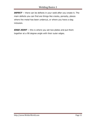 Welding Basics 1 
http://www.WelderWorld.com  Page 11 
DEFECT -- there can be defects in your weld after you create it. The
main defects you can find are things like cracks, porosity, places
where the metal has been undercut, or where you have a slag
inclusion.
EDGE JOINT -- this is where you set two plates and put them
together at a 90 degree angle with their outer edges.
 