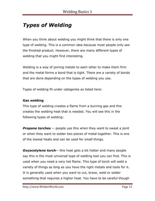 Welding Basics 1 
http://www.WelderWorld.com  Page 12 
Types of Welding
When you think about welding you might think that there is only one
type of welding. This is a common idea because most people only see
the finished product. However, there are many different types of
welding that you might find interesting.
Welding is a way of joining metals to each other to make them firm
and the metal forms a bond that is tight. There are a variety of bonds
that are done depending on the types of welding you use.
Types of welding fit under categories as listed here:
Gas welding
This type of welding creates a flame from a burning gas and this
creates the welding heat that is needed. You will see this in the
following types of welding:
Propane torches -- people use this when they want to sweat a joint
or when they want to solder two pieces of metal together. This is one
of the lowest heats and can be used for small things.
Oxyacetylene torch-- this heat gets a bit hotter and many people
say this is the most universal type of welding tool you can find. This is
used when you need a very hot flame. This type of torch will weld a
variety of things as long as you have the right metals and tools for it.
It is generally used when you want to cut, braze, weld or solder
something that requires a higher heat. You have to be careful though
 