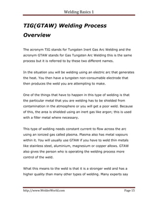 Welding Basics 1 
http://www.WelderWorld.com  Page 15 
TIG(GTAW) Welding Process
Overview
The acronym TIG stands for Tungsten Inert Gas Arc Welding and the
acronym GTAW stands for Gas Tungsten Arc Welding this is the same
process but it is referred to by these two different names.
In the situation you will be welding using an electric arc that generates
the heat. You then have a tungsten non-consumable electrode that
then produces the weld you are attempting to make.
One of the things that have to happen in this type of welding is that
the particular metal that you are welding has to be shielded from
contamination in the atmosphere or you will get a poor weld. Because
of this, the area is shielded using an inert gas like argon; this is used
with a filler metal where necessary.
This type of welding needs constant current to flow across the arc
using an ionized gas called plasma. Plasma also has metal vapours
within it. You will usually use GTAW if you have to weld thin metals
like stainless steel, aluminium, magnesium or copper allows. GTAW
also gives the person who is operating the welding process more
control of the weld.
What this means to the weld is that it is a stronger weld and has a
higher quality than many other types of welding. Many experts say
 