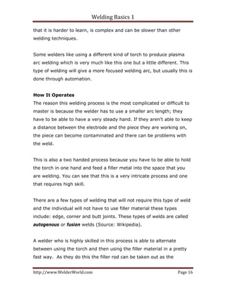 Welding Basics 1 
http://www.WelderWorld.com  Page 16 
that it is harder to learn, is complex and can be slower than other
welding techniques.
Some welders like using a different kind of torch to produce plasma
arc welding which is very much like this one but a little different. This
type of welding will give a more focused welding arc, but usually this is
done through automation.
How It Operates
The reason this welding process is the most complicated or difficult to
master is because the welder has to use a smaller arc length; they
have to be able to have a very steady hand. If they aren't able to keep
a distance between the electrode and the piece they are working on,
the piece can become contaminated and there can be problems with
the weld.
This is also a two handed process because you have to be able to hold
the torch in one hand and feed a filler metal into the space that you
are welding. You can see that this is a very intricate process and one
that requires high skill.
There are a few types of welding that will not require this type of weld
and the individual will not have to use filler material these types
include: edge, corner and butt joints. These types of welds are called
autogenous or fusion welds (Source: Wikipedia).
A welder who is highly skilled in this process is able to alternate
between using the torch and then using the filler material in a pretty
fast way. As they do this the filler rod can be taken out as the
 