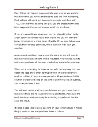 Welding Basics 1 
http://www.WelderWorld.com  Page 19 
Many things can happen to contaminate your weld so you want to
make sure that you have a shield gar to stop this from happening.
Most welders will use Argon because it seems to work best with
TIG(GTAW) welding. By using this gas, you are protecting the area
from oxygen which can contaminate what you are doing.
If you are using thicker aluminum, you can also add helium to the
Argon because it ionizes hotter than Argon and you will need the
hotter temperature in these types of welds. If you need helium you
can get these already premixed, this is available with your gas
supplier.
A note about suppliers: they are not the same so you will want to
make sure you use someone who is reputable. You will also want to
make sure you have all the seals checked for leaks before you buy.
When you are checking for leaks as you weld the best way is to use
water and soap and a small acid type brush. These together will
produce bubbles if there are any gas leaks. All you do is apply this
solution of water and soap on the joint to and if you see air bubbles,
you know you have a leak.
You will want to check all your supply hoses and gas connections to
make sure there are no leaks before you get started. Make sure the
torch insulators and your o-rights are fitting properly and that the
seals are intact.
It's also a good idea to use a gas lens on your torch because it makes
the job easier to see and you have fewer problems.
 