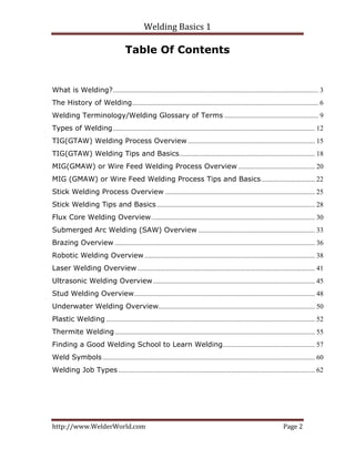 Welding Basics 1 
http://www.WelderWorld.com  Page 2 
Table Of Contents
What is Welding?...................................................................................................................... 3
The History of Welding........................................................................................................... 6
Welding Terminology/Welding Glossary of Terms ...................................................... 9
Types of Welding.................................................................................................................... 12
TIG(GTAW) Welding Process Overview ......................................................................... 15
TIG(GTAW) Welding Tips and Basics.............................................................................. 18
MIG(GMAW) or Wire Feed Welding Process Overview ............................................ 20
MIG (GMAW) or Wire Feed Welding Process Tips and Basics............................... 22
Stick Welding Process Overview ...................................................................................... 25
Stick Welding Tips and Basics........................................................................................... 28
Flux Core Welding Overview.............................................................................................. 30
Submerged Arc Welding (SAW) Overview ................................................................... 33
Brazing Overview ................................................................................................................... 36
Robotic Welding Overview.................................................................................................. 38
Laser Welding Overview ...................................................................................................... 41
Ultrasonic Welding Overview............................................................................................. 45
Stud Welding Overview........................................................................................................ 48
Underwater Welding Overview.......................................................................................... 50
Plastic Welding ........................................................................................................................ 52
Thermite Welding................................................................................................................... 55
Finding a Good Welding School to Learn Welding..................................................... 57
Weld Symbols.......................................................................................................................... 60
Welding Job Types................................................................................................................. 62
 