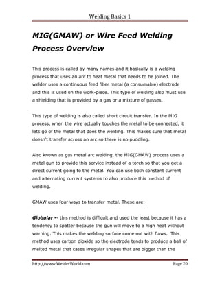 Welding Basics 1 
http://www.WelderWorld.com  Page 20 
MIG(GMAW) or Wire Feed Welding
Process Overview
This process is called by many names and it basically is a welding
process that uses an arc to heat metal that needs to be joined. The
welder uses a continuous feed filler metal (a consumable) electrode
and this is used on the work-piece. This type of welding also must use
a shielding that is provided by a gas or a mixture of gasses.
This type of welding is also called short circuit transfer. In the MIG
process, when the wire actually touches the metal to be connected, it
lets go of the metal that does the welding. This makes sure that metal
doesn't transfer across an arc so there is no puddling.
Also known as gas metal arc welding, the MIG(GMAW) process uses a
metal gun to provide this service instead of a torch so that you get a
direct current going to the metal. You can use both constant current
and alternating current systems to also produce this method of
welding.
GMAW uses four ways to transfer metal. These are:
Globular -- this method is difficult and used the least because it has a
tendency to spatter because the gun will move to a high heat without
warning. This makes the welding surface come out with flaws. This
method uses carbon dioxide so the electrode tends to produce a ball of
melted metal that cases irregular shapes that are bigger than the
 