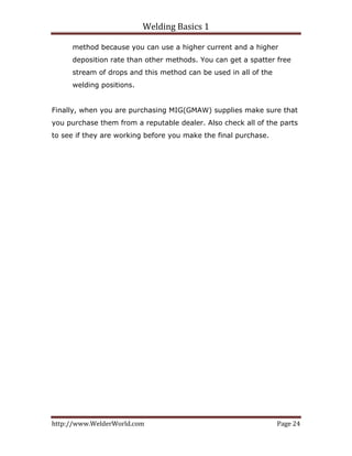 Welding Basics 1 
http://www.WelderWorld.com  Page 24 
method because you can use a higher current and a higher
deposition rate than other methods. You can get a spatter free
stream of drops and this method can be used in all of the
welding positions.
Finally, when you are purchasing MIG(GMAW) supplies make sure that
you purchase them from a reputable dealer. Also check all of the parts
to see if they are working before you make the final purchase.
 