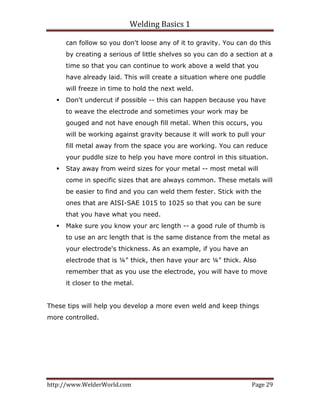 Welding Basics 1 
http://www.WelderWorld.com  Page 29 
can follow so you don't loose any of it to gravity. You can do this
by creating a serious of little shelves so you can do a section at a
time so that you can continue to work above a weld that you
have already laid. This will create a situation where one puddle
will freeze in time to hold the next weld.
Don't undercut if possible -- this can happen because you have
to weave the electrode and sometimes your work may be
gouged and not have enough fill metal. When this occurs, you
will be working against gravity because it will work to pull your
fill metal away from the space you are working. You can reduce
your puddle size to help you have more control in this situation.
Stay away from weird sizes for your metal -- most metal will
come in specific sizes that are always common. These metals will
be easier to find and you can weld them fester. Stick with the
ones that are AISI-SAE 1015 to 1025 so that you can be sure
that you have what you need.
Make sure you know your arc length -- a good rule of thumb is
to use an arc length that is the same distance from the metal as
your electrode's thickness. As an example, if you have an
electrode that is ¼" thick, then have your arc ¼" thick. Also
remember that as you use the electrode, you will have to move
it closer to the metal.
These tips will help you develop a more even weld and keep things
more controlled.
 
