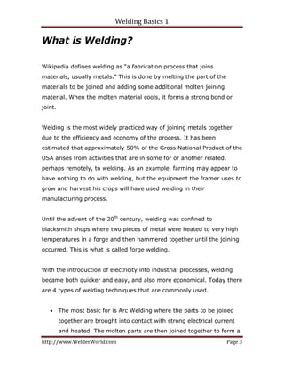 Welding Basics 1 
http://www.WelderWorld.com  Page 3 
What is Welding?
Wikipedia defines welding as “a fabrication process that joins
materials, usually metals.” This is done by melting the part of the
materials to be joined and adding some additional molten joining
material. When the molten material cools, it forms a strong bond or
joint.
Welding is the most widely practiced way of joining metals together
due to the efficiency and economy of the process. It has been
estimated that approximately 50% of the Gross National Product of the
USA arises from activities that are in some for or another related,
perhaps remotely, to welding. As an example, farming may appear to
have nothing to do with welding, but the equipment the framer uses to
grow and harvest his crops will have used welding in their
manufacturing process.
Until the advent of the 20th
century, welding was confined to
blacksmith shops where two pieces of metal were heated to very high
temperatures in a forge and then hammered together until the joining
occurred. This is what is called forge welding.
With the introduction of electricity into industrial processes, welding
became both quicker and easy, and also more economical. Today there
are 4 types of welding techniques that are commonly used.
• The most basic for is Arc Welding where the parts to be joined
together are brought into contact with strong electrical current
and heated. The molten parts are then joined together to form a
 