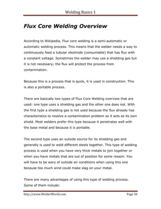 Welding Basics 1 
http://www.WelderWorld.com  Page 30 
Flux Core Welding Overview
According to Wikipedia, Flux core welding is a semi-automatic or
automatic welding process. This means that the welder needs a way to
continuously feed a tubular electrode (consumable) that has flux with
a constant voltage. Sometimes the welder may use a shielding gas but
it is not necessary; the flux will protect the process from
contamination.
Because this is a process that is quick, it is used in construction. This
is also a portable process.
There are basically two types of Flux Core Welding overview that are
used: one type uses a shielding gas and the other one does not. With
the first type a shielding gas is not used because the flux already has
characteristics to resolve a contamination problem so it acts as its own
shield. Most welders prefer this type because it penetrates well with
the base metal and because it is portable.
The second type uses an outside source for its shielding gas and
generally is used to weld different steels together. This type of welding
process is used when you have very thick metals to join together or
when you have metals that are out of position for some reason. You
will have to be wary of outside air conditions when using this one
because too much wind could make slag on your metal.
There are many advantages of using this type of welding process.
Some of them include:
 