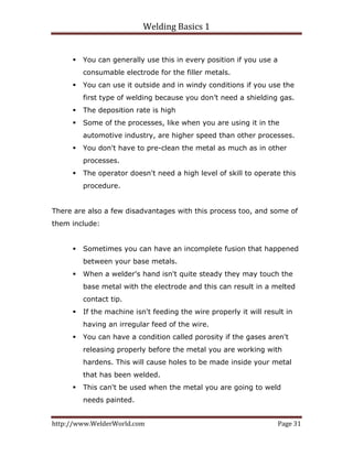 Welding Basics 1 
http://www.WelderWorld.com  Page 31 
You can generally use this in every position if you use a
consumable electrode for the filler metals.
You can use it outside and in windy conditions if you use the
first type of welding because you don’t need a shielding gas.
The deposition rate is high
Some of the processes, like when you are using it in the
automotive industry, are higher speed than other processes.
You don't have to pre-clean the metal as much as in other
processes.
The operator doesn't need a high level of skill to operate this
procedure.
There are also a few disadvantages with this process too, and some of
them include:
Sometimes you can have an incomplete fusion that happened
between your base metals.
When a welder's hand isn't quite steady they may touch the
base metal with the electrode and this can result in a melted
contact tip.
If the machine isn't feeding the wire properly it will result in
having an irregular feed of the wire.
You can have a condition called porosity if the gases aren't
releasing properly before the metal you are working with
hardens. This will cause holes to be made inside your metal
that has been welded.
This can't be used when the metal you are going to weld
needs painted.
 