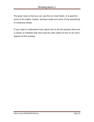 Welding Basics 1 
http://www.WelderWorld.com  Page 32 
The good news is that you can use this on most steels. It is good for
some of the higher nickels, stainless steels and some of the wearfacing
or surfacing metals.
If you need to understand more about how to do this process there are
a variety of websites that have step-by-step videos of how to do many
aspects of this process.
 