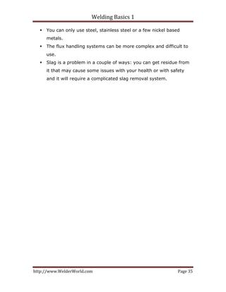 Welding Basics 1 
http://www.WelderWorld.com  Page 35 
You can only use steel, stainless steel or a few nickel based
metals.
The flux handling systems can be more complex and difficult to
use.
Slag is a problem in a couple of ways: you can get residue from
it that may cause some issues with your health or with safety
and it will require a complicated slag removal system.
 