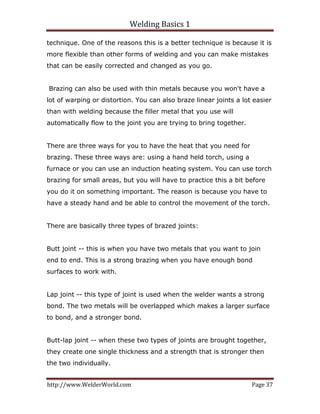 Welding Basics 1 
http://www.WelderWorld.com  Page 37 
technique. One of the reasons this is a better technique is because it is
more flexible than other forms of welding and you can make mistakes
that can be easily corrected and changed as you go.
Brazing can also be used with thin metals because you won't have a
lot of warping or distortion. You can also braze linear joints a lot easier
than with welding because the filler metal that you use will
automatically flow to the joint you are trying to bring together.
There are three ways for you to have the heat that you need for
brazing. These three ways are: using a hand held torch, using a
furnace or you can use an induction heating system. You can use torch
brazing for small areas, but you will have to practice this a bit before
you do it on something important. The reason is because you have to
have a steady hand and be able to control the movement of the torch.
There are basically three types of brazed joints:
Butt joint -- this is when you have two metals that you want to join
end to end. This is a strong brazing when you have enough bond
surfaces to work with.
Lap joint -- this type of joint is used when the welder wants a strong
bond. The two metals will be overlapped which makes a larger surface
to bond, and a stronger bond.
Butt-lap joint -- when these two types of joints are brought together,
they create one single thickness and a strength that is stronger then
the two individually.
 