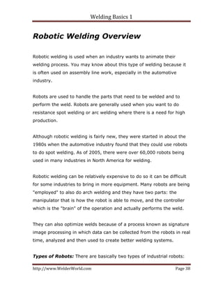 Welding Basics 1 
http://www.WelderWorld.com  Page 38 
Robotic Welding Overview
Robotic welding is used when an industry wants to animate their
welding process. You may know about this type of welding because it
is often used on assembly line work, especially in the automotive
industry.
Robots are used to handle the parts that need to be welded and to
perform the weld. Robots are generally used when you want to do
resistance spot welding or arc welding where there is a need for high
production.
Although robotic welding is fairly new, they were started in about the
1980s when the automotive industry found that they could use robots
to do spot welding. As of 2005, there were over 60,000 robots being
used in many industries in North America for welding.
Robotic welding can be relatively expensive to do so it can be difficult
for some industries to bring in more equipment. Many robots are being
"employed" to also do arch welding and they have two parts: the
manipulator that is how the robot is able to move, and the controller
which is the "brain" of the operation and actually performs the weld.
They can also optimize welds because of a process known as signature
image processing in which data can be collected from the robots in real
time, analyzed and then used to create better welding systems.
Types of Robots: There are basically two types of industrial robots:
 